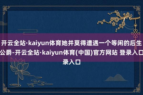 开云全站·kaiyun体育她并莫得遭遇一个等闲的后生公爵-开云全站·kaiyun体育(中国)官方网站 登录入口