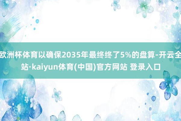 欧洲杯体育以确保2035年最终终了5%的盘算-开云全站·kaiyun体育(中国)官方网站 登录入口
