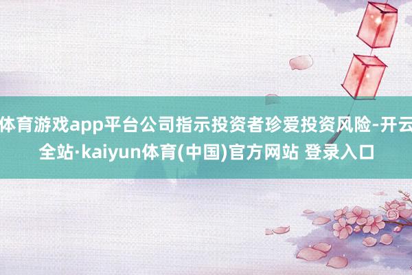 体育游戏app平台公司指示投资者珍爱投资风险-开云全站·kaiyun体育(中国)官方网站 登录入口