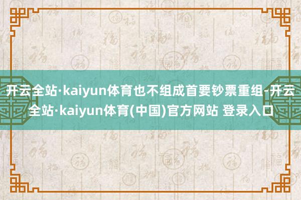 开云全站·kaiyun体育也不组成首要钞票重组-开云全站·kaiyun体育(中国)官方网站 登录入口