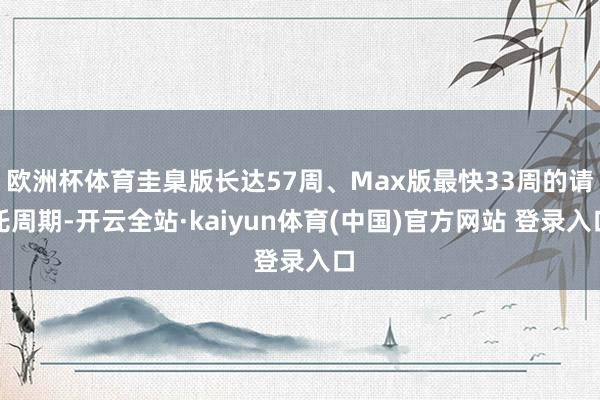 欧洲杯体育圭臬版长达57周、Max版最快33周的请托周期-开云全站·kaiyun体育(中国)官方网站 登录入口