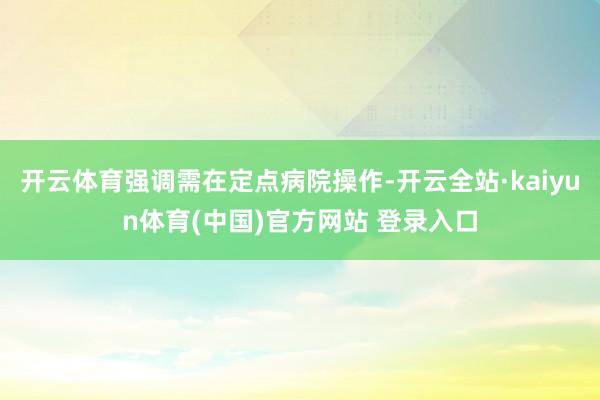 开云体育强调需在定点病院操作-开云全站·kaiyun体育(中国)官方网站 登录入口
