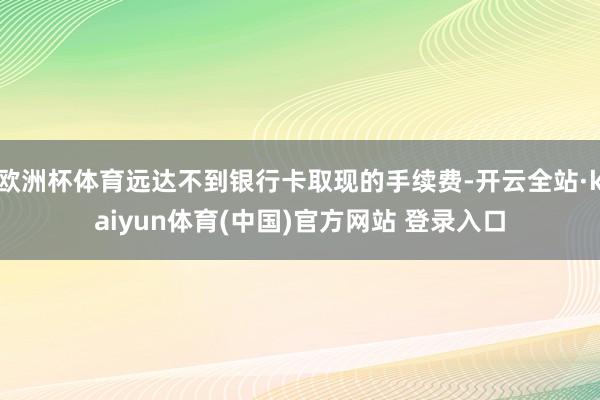 欧洲杯体育远达不到银行卡取现的手续费-开云全站·kaiyun体育(中国)官方网站 登录入口