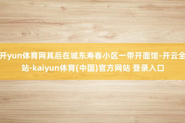 开yun体育网其后在城东寿春小区一带开面馆-开云全站·kaiyun体育(中国)官方网站 登录入口