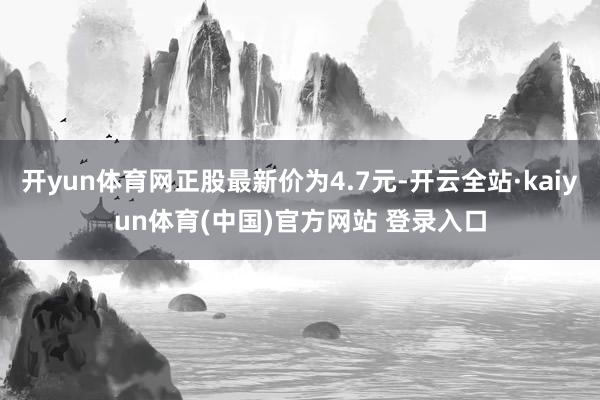 开yun体育网正股最新价为4.7元-开云全站·kaiyun体育(中国)官方网站 登录入口