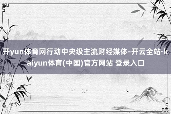 开yun体育网行动中央级主流财经媒体-开云全站·kaiyun体育(中国)官方网站 登录入口