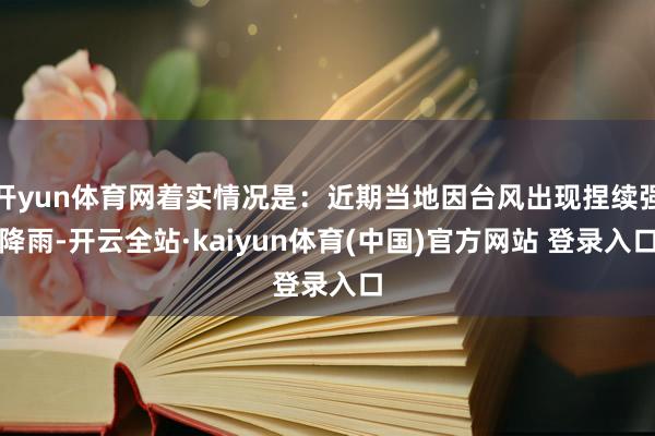 开yun体育网着实情况是：近期当地因台风出现捏续强降雨-开云全站·kaiyun体育(中国)官方网站 登录入口