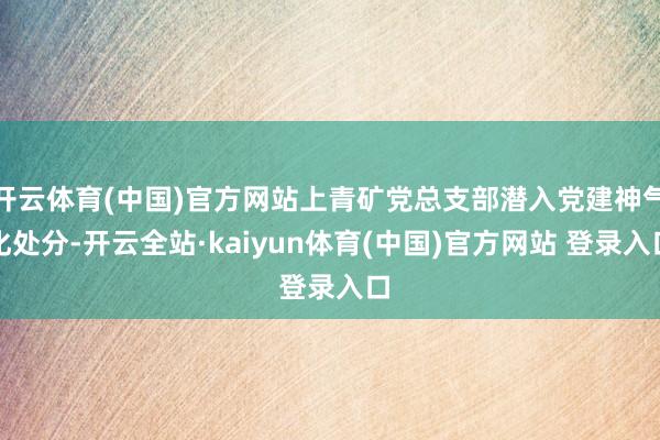 开云体育(中国)官方网站上青矿党总支部潜入党建神气化处分-开云全站·kaiyun体育(中国)官方网站 登录入口