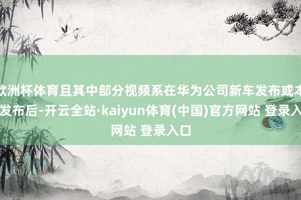 欧洲杯体育且其中部分视频系在华为公司新车发布或本事发布后-开云全站·kaiyun体育(中国)官方网站 登录入口