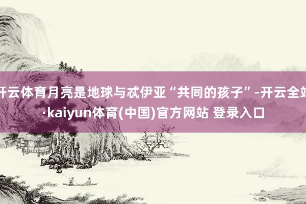 开云体育月亮是地球与忒伊亚“共同的孩子”-开云全站·kaiyun体育(中国)官方网站 登录入口