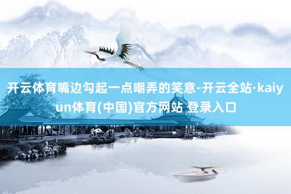 开云体育嘴边勾起一点嘲弄的笑意-开云全站·kaiyun体育(中国)官方网站 登录入口