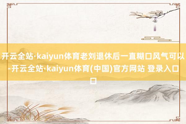开云全站·kaiyun体育老刘退休后一直糊口风气可以-开云全站·kaiyun体育(中国)官方网站 登录入口