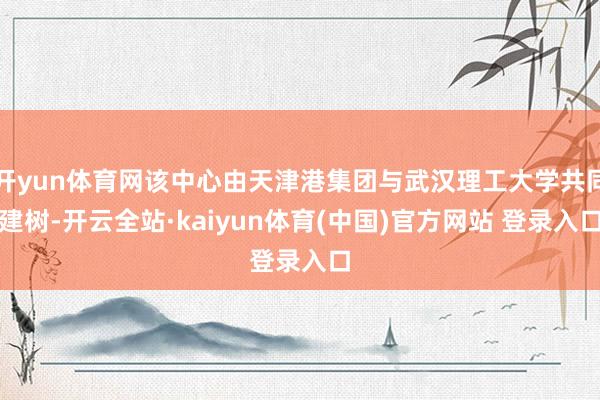 开yun体育网该中心由天津港集团与武汉理工大学共同建树-开云全站·kaiyun体育(中国)官方网站 登录入口