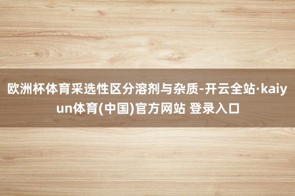 欧洲杯体育采选性区分溶剂与杂质-开云全站·kaiyun体育(中国)官方网站 登录入口