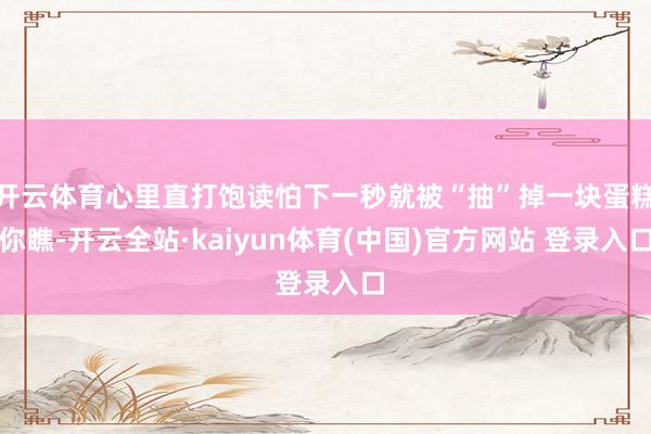 开云体育心里直打饱读怕下一秒就被“抽”掉一块蛋糕你瞧-开云全站·kaiyun体育(中国)官方网站 登录入口