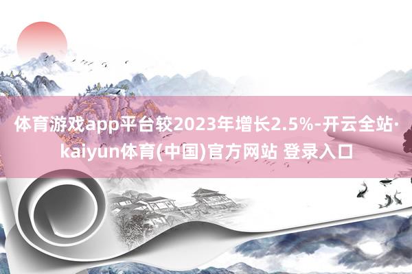 体育游戏app平台较2023年增长2.5%-开云全站·kaiyun体育(中国)官方网站 登录入口