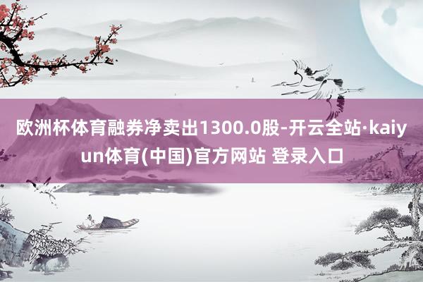 欧洲杯体育融券净卖出1300.0股-开云全站·kaiyun体育(中国)官方网站 登录入口