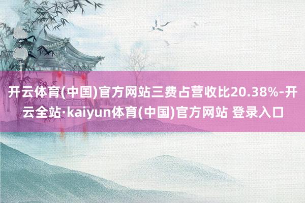开云体育(中国)官方网站三费占营收比20.38%-开云全站·kaiyun体育(中国)官方网站 登录入口
