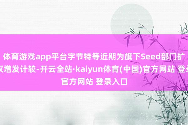 体育游戏app平台字节特等近期为旗下Seed部门扩充期权增发计较-开云全站·kaiyun体育(中国)官方网站 登录入口