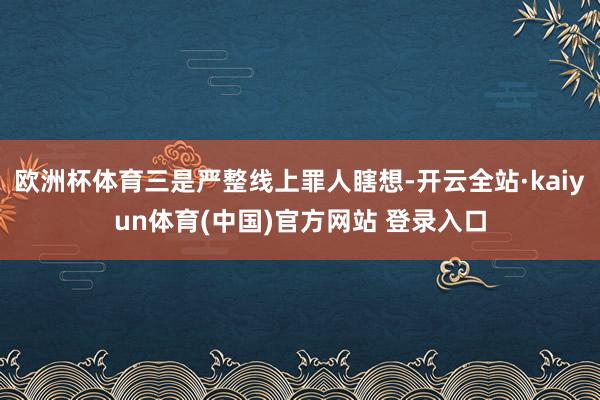 欧洲杯体育三是严整线上罪人瞎想-开云全站·kaiyun体育(中国)官方网站 登录入口