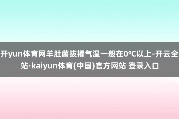 开yun体育网羊肚菌拔擢气温一般在0℃以上-开云全站·kaiyun体育(中国)官方网站 登录入口