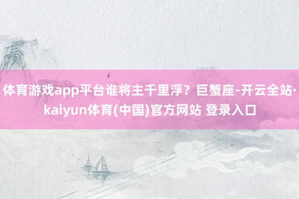 体育游戏app平台谁将主千里浮？巨蟹座-开云全站·kaiyun体育(中国)官方网站 登录入口