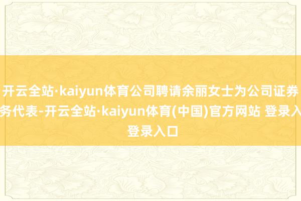 开云全站·kaiyun体育公司聘请余丽女士为公司证券事务代表-开云全站·kaiyun体育(中国)官方网站 登录入口