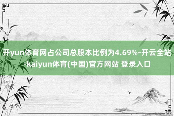 开yun体育网占公司总股本比例为4.69%-开云全站·kaiyun体育(中国)官方网站 登录入口