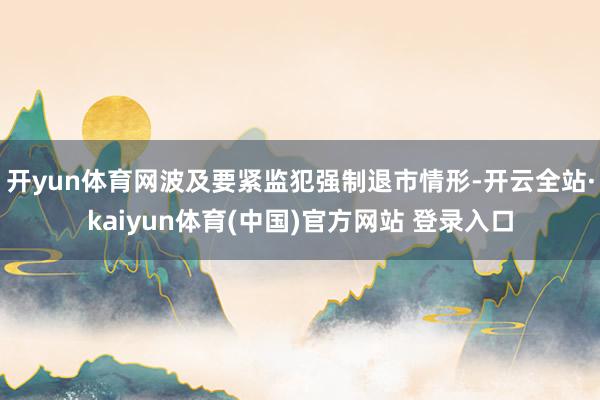 开yun体育网波及要紧监犯强制退市情形-开云全站·kaiyun体育(中国)官方网站 登录入口