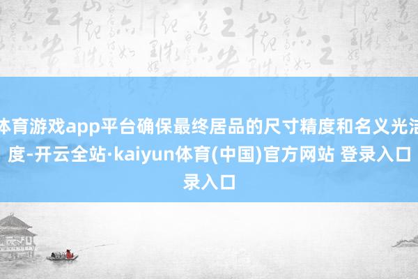 体育游戏app平台确保最终居品的尺寸精度和名义光洁度-开云全站·kaiyun体育(中国)官方网站 登录入口
