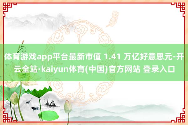体育游戏app平台最新市值 1.41 万亿好意思元-开云全站·kaiyun体育(中国)官方网站 登录入口