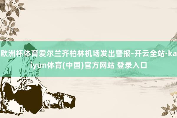 欧洲杯体育爱尔兰齐柏林机场发出警报-开云全站·kaiyun体育(中国)官方网站 登录入口