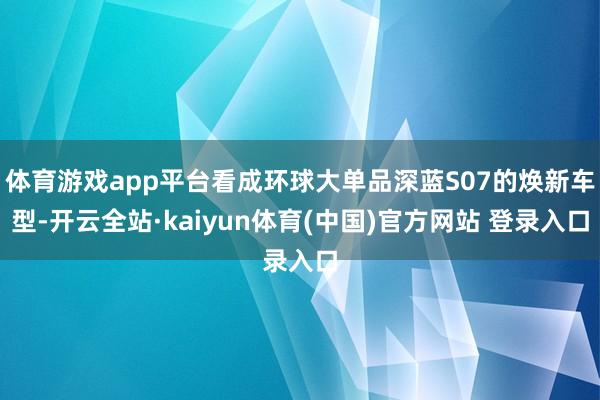 体育游戏app平台看成环球大单品深蓝S07的焕新车型-开云全站·kaiyun体育(中国)官方网站 登录入口