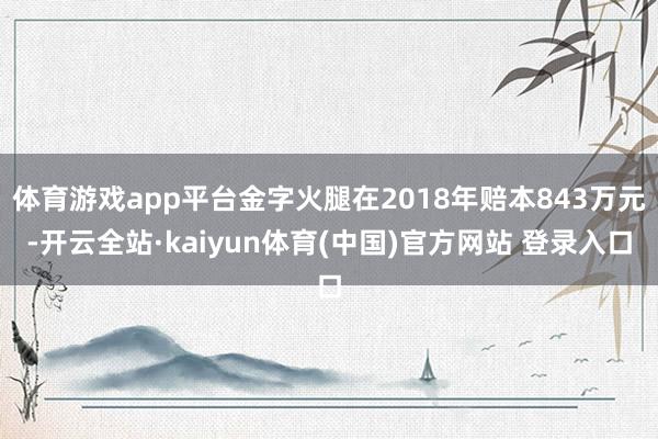 体育游戏app平台金字火腿在2018年赔本843万元-开云全站·kaiyun体育(中国)官方网站 登录入口