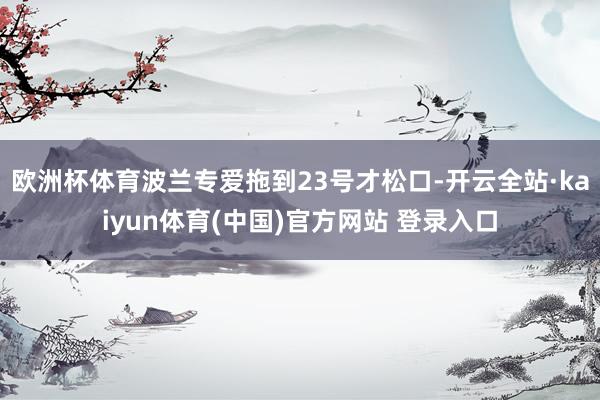 欧洲杯体育波兰专爱拖到23号才松口-开云全站·kaiyun体育(中国)官方网站 登录入口
