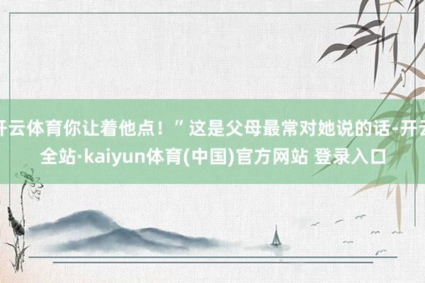 开云体育你让着他点！”这是父母最常对她说的话-开云全站·kaiyun体育(中国)官方网站 登录入口