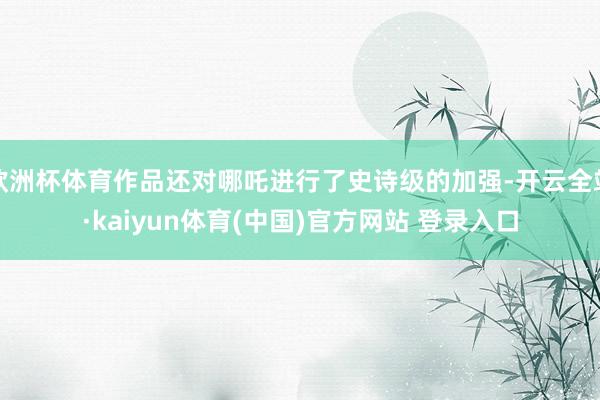 欧洲杯体育作品还对哪吒进行了史诗级的加强-开云全站·kaiyun体育(中国)官方网站 登录入口