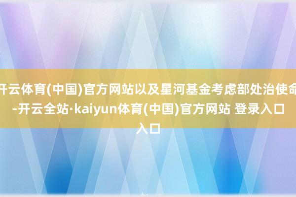 开云体育(中国)官方网站以及星河基金考虑部处治使命-开云全站·kaiyun体育(中国)官方网站 登录入口